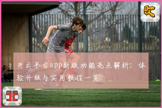 开云平台app新版功能亮点解析：体验升级与实用教程一览