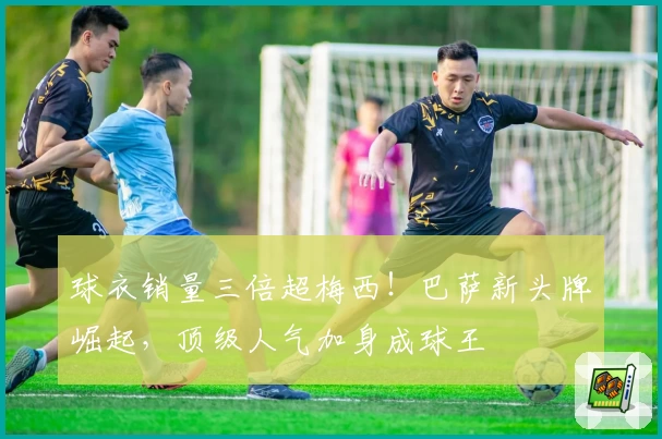 球衣销量三倍超梅西！巴萨新头牌崛起，顶级人气加身成球王
