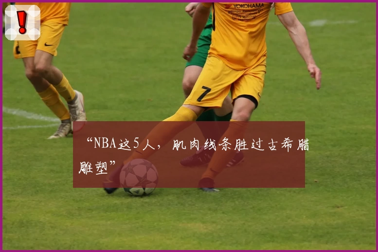 “NBA这5人，肌肉线条胜过古希腊雕塑”