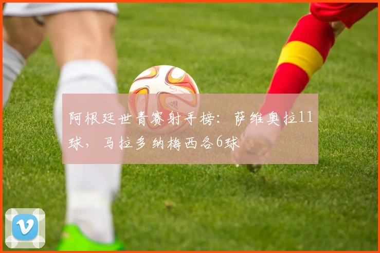 阿根廷世青赛射手榜：萨维奥拉11球，马拉多纳梅西各6球