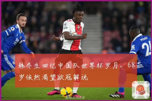 韩乔生回忆中国队世界杯岁月，68岁依然渴望欧冠解说