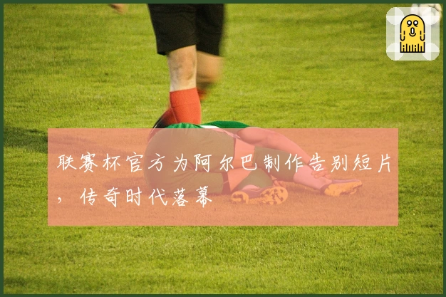 联赛杯官方为阿尔巴制作告别短片，传奇时代落幕