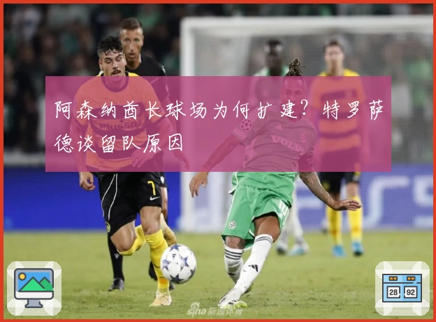 阿森纳酋长球场为何扩建？特罗萨德谈留队原因