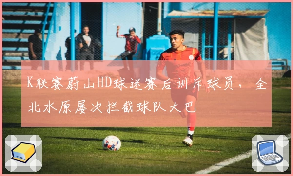 K联赛蔚山HD球迷赛后训斥球员，全北水原屡次拦截球队大巴