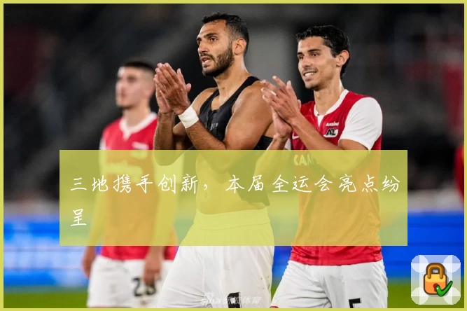 三地携手创新，本届全运会亮点纷呈