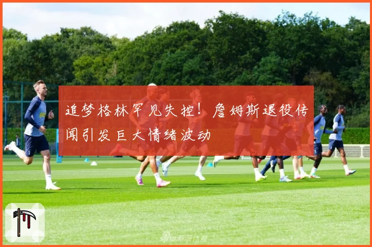 追梦格林罕见失控!詹姆斯退役传闻引发巨大情绪波动
