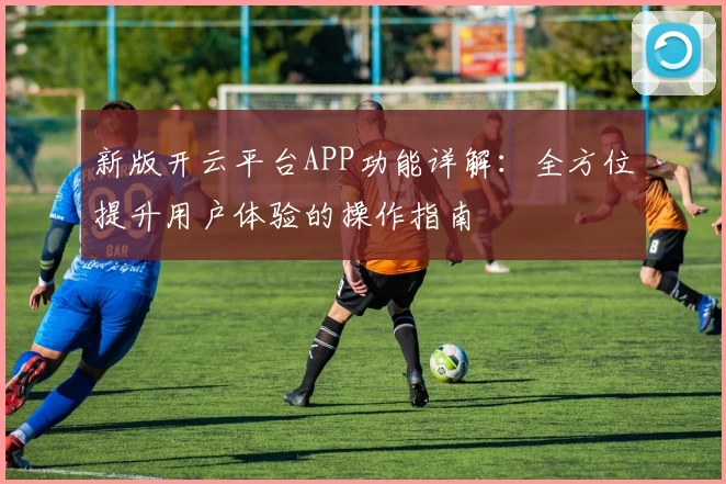 新版开云平台APP功能详解:全方位提升用户体验的操作指南