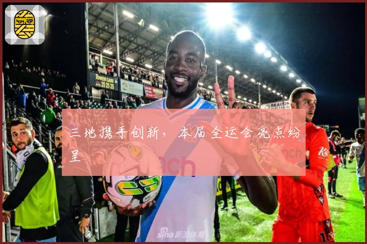 三地携手创新，本届全运会亮点纷呈