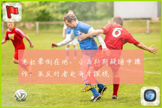 老杜晕倒在地,小马科斯疑暗中操作,派反对者赴海牙探视